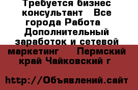 Требуется бизнес-консультант - Все города Работа » Дополнительный заработок и сетевой маркетинг   . Пермский край,Чайковский г.